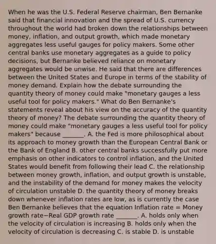 When he was the U.S. Federal Reserve​ chairman, Ben Bernanke said that financial innovation and the spread of U.S. currency throughout the world had broken down the relationships between​ money, inflation, and output​ growth, which made monetary aggregates less useful gauges for policy makers. Some other central banks use monetary aggregates as a guide to policy​ decisions, but Bernanke believed reliance on monetary aggregates would be unwise. He said that there are differences between the United States and Europe in terms of the stability of money demand. Explain how the debate surrounding the quantity theory of money could make​ "monetary gauges a less useful tool for policy​ makers." What do Ben​ Bernanke's statements reveal about his view on the accuracy of the quantity theory of​ money? The debate surrounding the quantity theory of money could make​ "monetary gauges a less useful tool for policy​ makers" because​ _______. A. the Fed is more philosophical about its approach to money growth than the European Central Bank or the Bank of England B. other central banks successfully put more emphasis on other indicators to control​ inflation, and the United States would benefit from following their lead C. the relationship between money​ growth, inflation, and output growth is​ unstable, and the instability of <a href='https://www.questionai.com/knowledge/klIDlybqd8-the-demand-for-money' class='anchor-knowledge'>the demand for money</a> makes the velocity of circulation unstable D. the quantity theory of money breaks down whenever inflation rates are​ low, as is currently the case Ben Bernanke believes that the equation Inflation rate​ = Money growth rate−Real GDP growth rate​ _______. A. holds only when the velocity of circulation is increasing B. holds only when the velocity of circulation is decreasing C. is stable D. is unstable