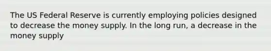 The US Federal Reserve is currently employing policies designed to decrease the money supply. In the long run, a decrease in the money supply