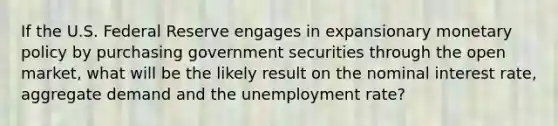 If the U.S. Federal Reserve engages in expansionary monetary policy by purchasing government securities through the open market, what will be the likely result on the nominal interest rate, aggregate demand and the unemployment rate?