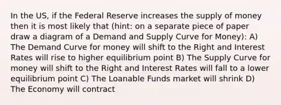 In the US, if the Federal Reserve increases the supply of money then it is most likely that (hint: on a separate piece of paper draw a diagram of a Demand and Supply Curve for Money): A) The Demand Curve for money will shift to the Right and Interest Rates will rise to higher equilibrium point B) The Supply Curve for money will shift to the Right and Interest Rates will fall to a lower equilibrium point C) The Loanable Funds market will shrink D) The Economy will contract