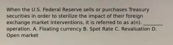 When the U.S. Federal Reserve sells or purchases Treasury securities in order to sterilize the impact of their foreign exchange market interventions, it is referred to as a(n). ________ operation. A. Floating currency B. Spot Rate C. Revaluation D. Open market