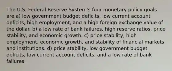 The U.S. Federal Reserve System's four <a href='https://www.questionai.com/knowledge/kEE0G7Llsx-monetary-policy' class='anchor-knowledge'>monetary policy</a> goals are a) low government budget deficits, low current account deficits, high employment, and a high foreign exchange value of the dollar. b) a low rate of bank failures, high reserve ratios, price stability, and economic growth. c) price stability, high employment, economic growth, and stability of financial markets and institutions. d) price stability, low government budget deficits, low current account deficits, and a low rate of bank failures.