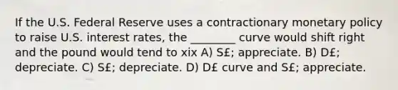 If the U.S. Federal Reserve uses a contractionary monetary policy to raise U.S. interest rates, the ________ curve would shift right and the pound would tend to xix A) S£; appreciate. B) D£; depreciate. C) S£; depreciate. D) D£ curve and S£; appreciate.