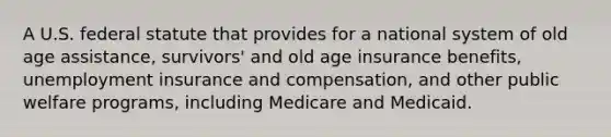 A U.S. federal statute that provides for a national system of old age assistance, survivors' and old age insurance benefits, unemployment insurance and compensation, and other public welfare programs, including Medicare and Medicaid.