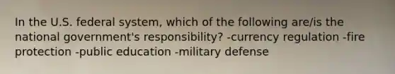 In the U.S. federal system, which of the following are/is the national government's responsibility? -currency regulation -fire protection -public education -military defense