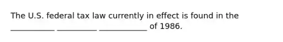 The U.S. federal tax law currently in effect is found in the ___________ __________ ____________ of 1986.