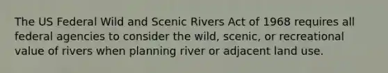 The US Federal Wild and Scenic Rivers Act of 1968 requires all federal agencies to consider the wild, scenic, or recreational value of rivers when planning river or adjacent land use.