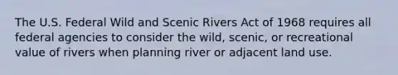 The U.S. Federal Wild and Scenic Rivers Act of 1968 requires all federal agencies to consider the wild, scenic, or recreational value of rivers when planning river or adjacent land use.