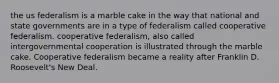 the us federalism is a marble cake in the way that national and state governments are in a type of federalism called cooperative federalism. cooperative federalism, also called intergovernmental cooperation is illustrated through the marble cake. Cooperative federalism became a reality after Franklin D. Roosevelt's New Deal.