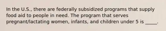 In the U.S., there are federally subsidized programs that supply food aid to people in need. The program that serves pregnant/lactating women, infants, and children under 5 is _____.