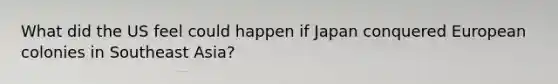 What did the US feel could happen if Japan conquered European colonies in Southeast Asia?