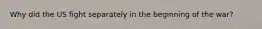 Why did the US fight separately in the beginning of the war?