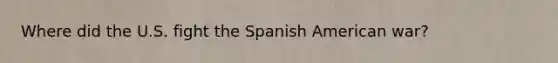 Where did the U.S. fight the Spanish American war?