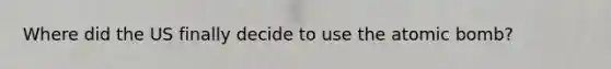 Where did the US finally decide to use the atomic bomb?