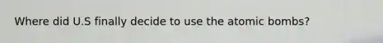 Where did U.S finally decide to use the atomic bombs?