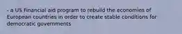 - a US Financial aid program to rebuild the economies of European countries in order to create stable conditions for democratic governments