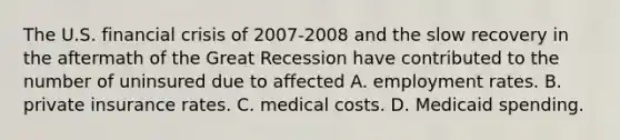 The U.S. financial crisis of 2007-2008 and the slow recovery in the aftermath of the Great Recession have contributed to the number of uninsured due to affected A. employment rates. B. private insurance rates. C. medical costs. D. Medicaid spending.