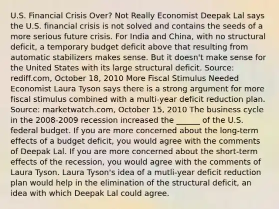 U.S. Financial Crisis​ Over? Not Really Economist Deepak Lal says the U.S. financial crisis is not solved and contains the seeds of a more serious future crisis. For India and​ China, with no structural​ deficit, a temporary budget deficit above that resulting from automatic stabilizers makes sense. But it​ doesn't make sense for the United States with its large structural deficit. ​Source: rediff.com, October​ 18, 2010 More Fiscal Stimulus Needed Economist Laura Tyson says there is a strong argument for more fiscal stimulus combined with a​ multi-year deficit reduction plan. ​Source: marketwatch.com, October​ 15, 2010 The business cycle in the​ 2008-2009 recession increased the​ ______ of the U.S. federal budget. If you are more concerned about the​ long-term effects of a budget​ deficit, you would agree with the comments of Deepak Lal. If you are more concerned about the​ short-term effects of the​ recession, you would agree with the comments of Laura Tyson. Laura​ Tyson's idea of a​ mutli-year deficit reduction plan would help in the elimination of the structural​ deficit, an idea with which Deepak Lal could agree.