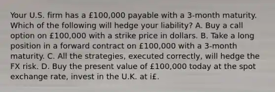 Your U.S. firm has a £100,000 payable with a 3-month maturity. Which of the following will hedge your liability? A. Buy a call option on £100,000 with a strike price in dollars. B. Take a long position in a forward contract on £100,000 with a 3-month maturity. C. All the strategies, executed correctly, will hedge the FX risk. D. Buy the present value of £100,000 today at the spot exchange rate, invest in the U.K. at i£.