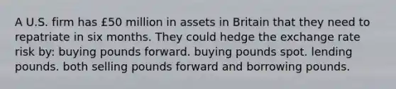 A U.S. firm has £50 million in assets in Britain that they need to repatriate in six months. They could hedge the exchange rate risk by: buying pounds forward. buying pounds spot. lending pounds. both selling pounds forward and borrowing pounds.