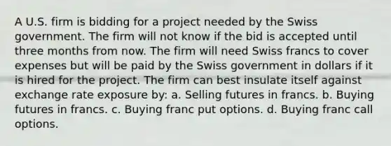 A U.S. firm is bidding for a project needed by the Swiss government. The firm will not know if the bid is accepted until three months from now. The firm will need Swiss francs to cover expenses but will be paid by the Swiss government in dollars if it is hired for the project. The firm can best insulate itself against exchange rate exposure by: a. Selling futures in francs. b. Buying futures in francs. c. Buying franc put options. d. Buying franc call options.