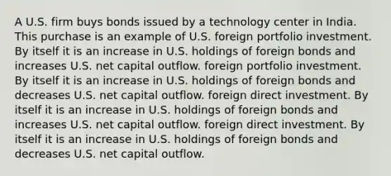 A U.S. firm buys bonds issued by a technology center in India. This purchase is an example of U.S. foreign portfolio investment. By itself it is an increase in U.S. holdings of foreign bonds and increases U.S. net capital outflow. foreign portfolio investment. By itself it is an increase in U.S. holdings of foreign bonds and decreases U.S. net capital outflow. foreign direct investment. By itself it is an increase in U.S. holdings of foreign bonds and increases U.S. net capital outflow. foreign direct investment. By itself it is an increase in U.S. holdings of foreign bonds and decreases U.S. net capital outflow.