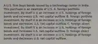 A U.S. firm buys bonds issued by a technology center in India. This purchase is an example of U.S. A. foreign portfolio investment. By itself it is an increase in U.S. holdings of foreign bonds and increases U.S. net capital outflow. B. foreign portfolio investment. By itself it is an increase in U.S. holdings of foreign bonds and decreases U.S. net capital outflow. C. foreign direct investment. By itself it is an increase in U.S. holdings of foreign bonds and increases U.S. net capital outflow. D. foreign direct investment. By itself it is an increase in U.S. holdings of foreign bonds and decreases U.S. net capital outflow.