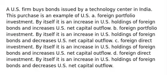 A U.S. firm buys bonds issued by a technology center in India. This purchase is an example of U.S. a. foreign portfolio investment. By itself it is an increase in U.S. holdings of foreign bonds and increases U.S. net capital outflow. b. foreign portfolio investment. By itself it is an increase in U.S. holdings of foreign bonds and decreases U.S. net capital outflow. c. foreign direct investment. By itself it is an increase in U.S. holdings of foreign bonds and increases U.S. net capital outflow. d. foreign direct investment. By itself it is an increase in U.S. holdings of foreign bonds and decreases U.S. net capital outflow.