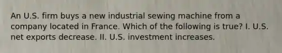 An U.S. firm buys a new industrial sewing machine from a company located in France. Which of the following is​ true? I. U.S. net exports decrease. II. U.S. investment increases.