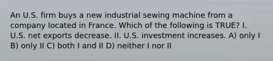 An U.S. firm buys a new industrial sewing machine from a company located in France. Which of the following is TRUE? I. U.S. net exports decrease. II. U.S. investment increases. A) only I B) only II C) both I and II D) neither I nor II