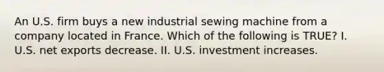 An U.S. firm buys a new industrial sewing machine from a company located in France. Which of the following is TRUE? I. U.S. net exports decrease. II. U.S. investment increases.