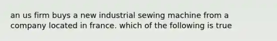 an us firm buys a new industrial sewing machine from a company located in france. which of the following is true