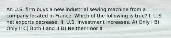 An U.S. firm buys a new industrial sewing machine from a company located in France. Which of the following is​ true? I. U.S. net exports decrease. II. U.S. investment increases. A) Only I B) Only II C) Both I and II D) Neither I nor II