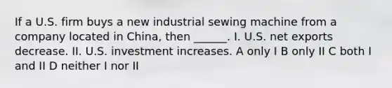 If a U.S. firm buys a new industrial sewing machine from a company located in China, then ______. I. U.S. net exports decrease. II. U.S. investment increases. A only I B only II C both I and II D neither I nor II