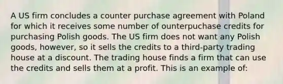 A US firm concludes a counter purchase agreement with Poland for which it receives some number of ounterpuchase credits for purchasing Polish goods. The US firm does not want any Polish goods, however, so it sells the credits to a third-party trading house at a discount. The trading house finds a firm that can use the credits and sells them at a profit. This is an example of: