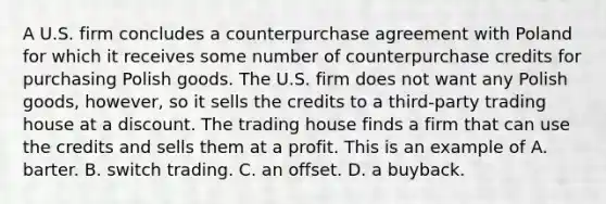 A U.S. firm concludes a counterpurchase agreement with Poland for which it receives some number of counterpurchase credits for purchasing Polish goods. The U.S. firm does not want any Polish goods, however, so it sells the credits to a third-party trading house at a discount. The trading house finds a firm that can use the credits and sells them at a profit. This is an example of A. barter. B. switch trading. C. an offset. D. a buyback.