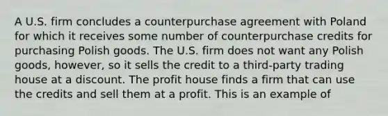 A U.S. firm concludes a counterpurchase agreement with Poland for which it receives some number of counterpurchase credits for purchasing Polish goods. The U.S. firm does not want any Polish goods, however, so it sells the credit to a third-party trading house at a discount. The profit house finds a firm that can use the credits and sell them at a profit. This is an example of