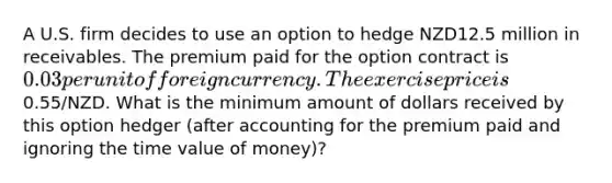 A U.S. firm decides to use an option to hedge NZD12.5 million in receivables. The premium paid for the option contract is 0.03 per unit of foreign currency. The exercise price is0.55/NZD. What is the minimum amount of dollars received by this option hedger (after accounting for the premium paid and ignoring the time value of money)?