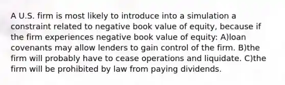 A U.S. firm is most likely to introduce into a simulation a constraint related to negative book value of equity, because if the firm experiences negative book value of equity: A)loan covenants may allow lenders to gain control of the firm. B)the firm will probably have to cease operations and liquidate. C)the firm will be prohibited by law from paying dividends.