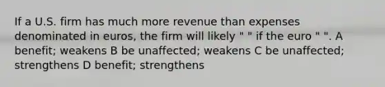 If a U.S. firm has much more revenue than expenses denominated in euros, the firm will likely " " if the euro " ". A benefit; weakens B be unaffected; weakens C be unaffected; strengthens D benefit; strengthens