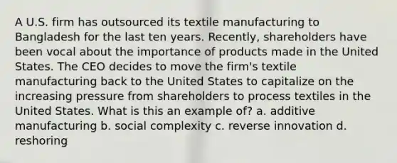 A U.S. firm has outsourced its textile manufacturing to Bangladesh for the last ten years. Recently, shareholders have been vocal about the importance of products made in the United States. The CEO decides to move the firm's textile manufacturing back to the United States to capitalize on the increasing pressure from shareholders to process textiles in the United States. What is this an example of? a. additive manufacturing b. social complexity c. reverse innovation d. reshoring