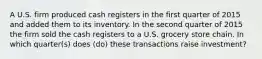 A U.S. firm produced cash registers in the first quarter of 2015 and added them to its inventory. In the second quarter of 2015 the firm sold the cash registers to a U.S. grocery store chain. In which quarter(s) does (do) these transactions raise investment?