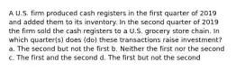 A U.S. firm produced cash registers in the first quarter of 2019 and added them to its inventory. In the second quarter of 2019 the firm sold the cash registers to a U.S. grocery store chain. In which quarter(s) does (do) these transactions raise investment? a. The second but not the first b. Neither the first nor the second c. The first and the second d. The first but not the second