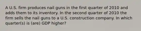 A U.S. firm produces nail guns in the first quarter of 2010 and adds them to its inventory. In the second quarter of 2010 the firm sells the nail guns to a U.S. construction company. In which quarter(s) is (are) GDP higher?