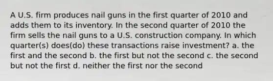 A U.S. firm produces nail guns in the first quarter of 2010 and adds them to its inventory. In the second quarter of 2010 the firm sells the nail guns to a U.S. construction company. In which quarter(s) does(do) these transactions raise investment? a. the first and the second b. the first but not the second c. the second but not the first d. neither the first nor the second