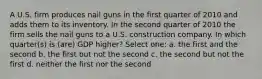 A U.S. firm produces nail guns in the first quarter of 2010 and adds them to its inventory. In the second quarter of 2010 the firm sells the nail guns to a U.S. construction company. In which quarter(s) is (are) GDP higher? Select one: a. the first and the second b. the first but not the second c. the second but not the first d. neither the first nor the second