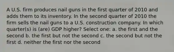 A U.S. firm produces nail guns in the first quarter of 2010 and adds them to its inventory. In the second quarter of 2010 the firm sells the nail guns to a U.S. construction company. In which quarter(s) is (are) GDP higher? Select one: a. the first and the second b. the first but not the second c. the second but not the first d. neither the first nor the second