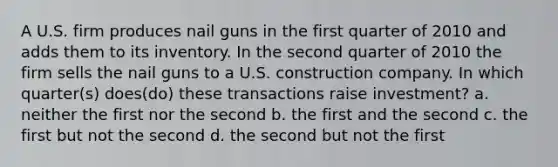 A U.S. firm produces nail guns in the first quarter of 2010 and adds them to its inventory. In the second quarter of 2010 the firm sells the nail guns to a U.S. construction company. In which quarter(s) does(do) these transactions raise investment? a. neither the first nor the second b. the first and the second c. the first but not the second d. the second but not the first