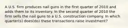 A U.S. firm produces nail guns in the first quarter of 2010 and adds them to its inventory. In the second quarter of 2010 the firm sells the nail guns to a U.S. construction company. In which quarter(s) does(do) these transactions raise investment?