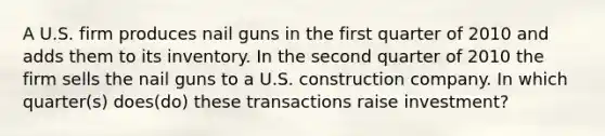 A U.S. firm produces nail guns in the first quarter of 2010 and adds them to its inventory. In the second quarter of 2010 the firm sells the nail guns to a U.S. construction company. In which quarter(s) does(do) these transactions raise investment?